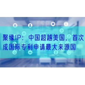 聚缘IP：中国超越美国，首次成国际专利申请最大来源国